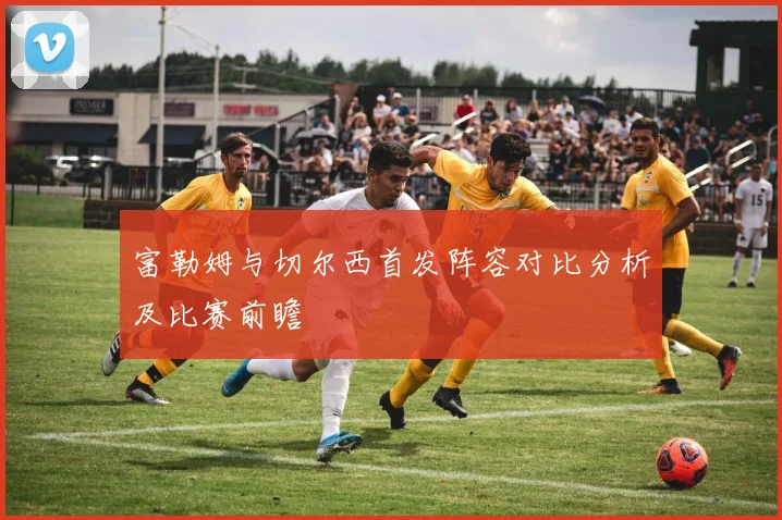 富勒姆与切尔西首发阵容对比分析及比赛前瞻
