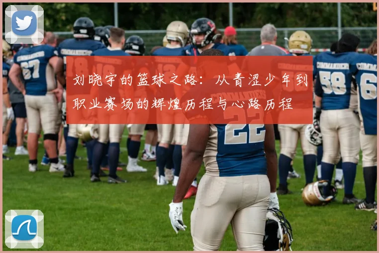 刘晓宇的篮球之路：从青涩少年到职业赛场的辉煌历程与心路历程