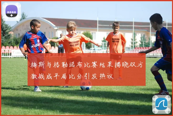 梅斯与格勒诺布比赛结果揭晓双方激战成平局比分引发热议