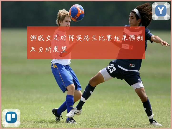 挪威女足对阵英格兰比赛结果预测及分析展望