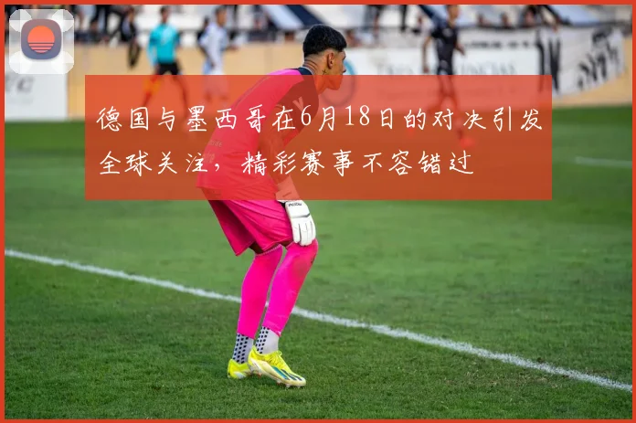 德国与墨西哥在6月18日的对决引发全球关注，精彩赛事不容错过