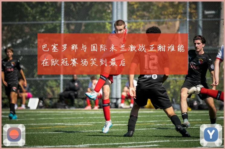 巴塞罗那与国际米兰激战正酣谁能在欧冠赛场笑到最后
