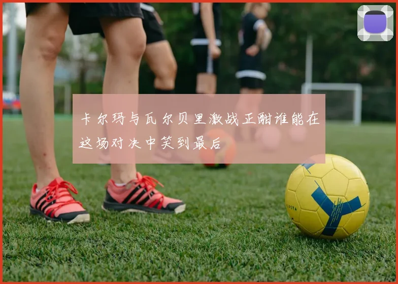 卡尔玛与瓦尔贝里激战正酣谁能在这场对决中笑到最后