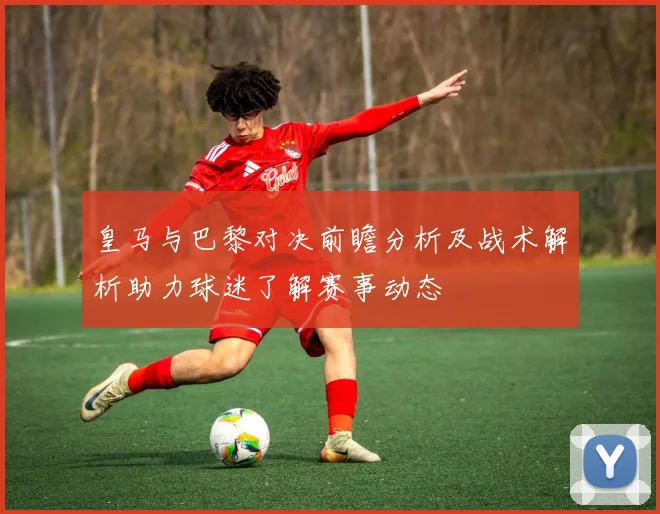 皇马与巴黎对决前瞻分析及战术解析助力球迷了解赛事动态