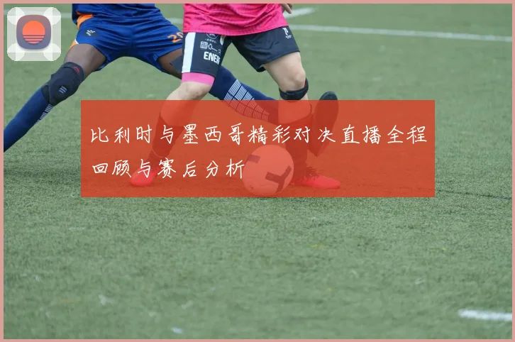比利时与墨西哥精彩对决直播全程回顾与赛后分析