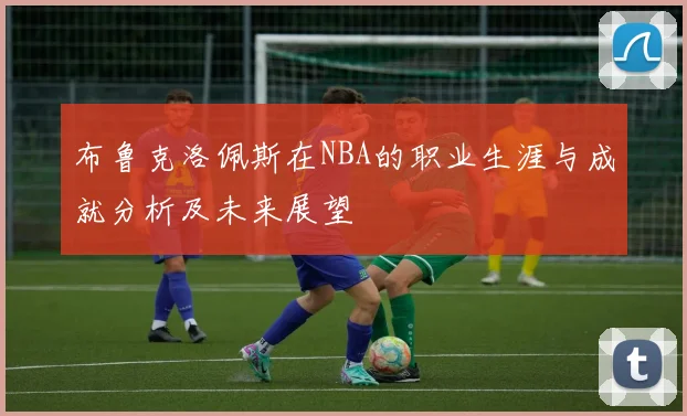 布鲁克洛佩斯在NBA的职业生涯与成就分析及未来展望